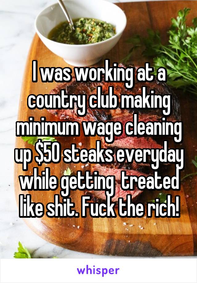 I was working at a country club making minimum wage cleaning up $50 steaks everyday while getting  treated like shit. Fuck the rich!