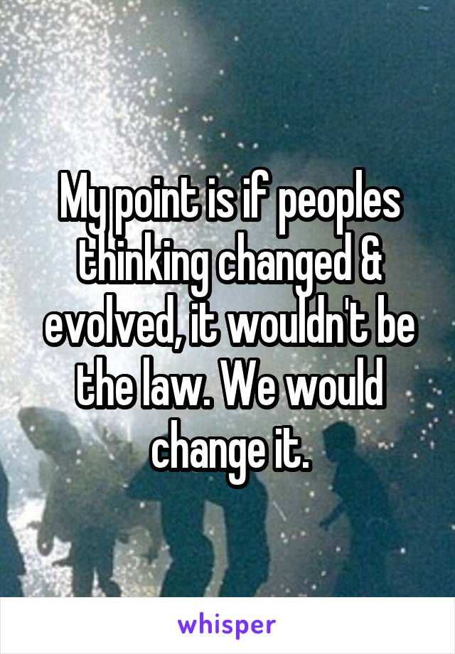 My point is if peoples thinking changed & evolved, it wouldn't be the law. We would change it.