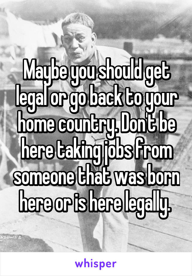 Maybe you should get legal or go back to your home country. Don't be here taking jobs from someone that was born here or is here legally. 