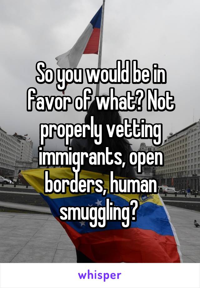 So you would be in favor of what? Not properly vetting immigrants, open borders, human smuggling? 