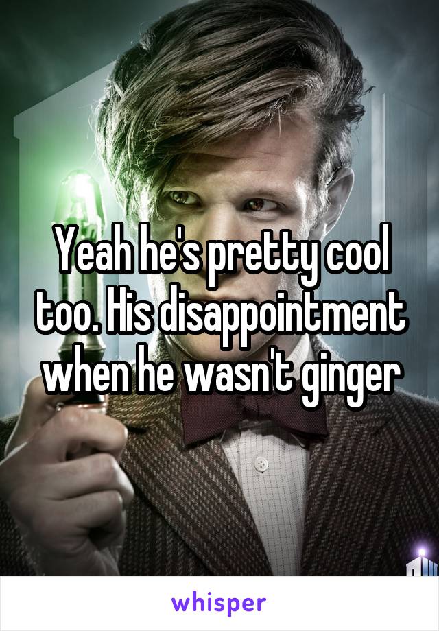 Yeah he's pretty cool too. His disappointment when he wasn't ginger