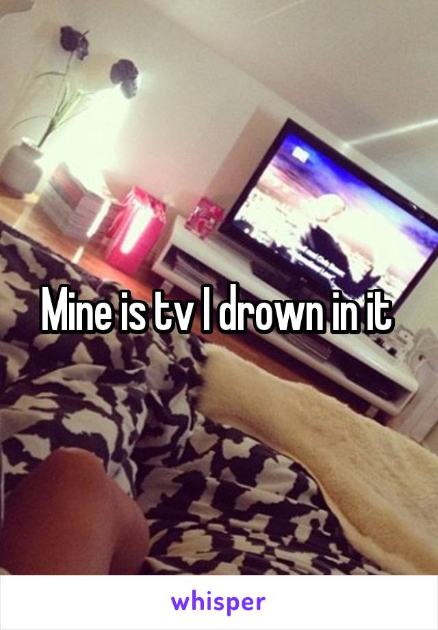 Mine is tv I drown in it 