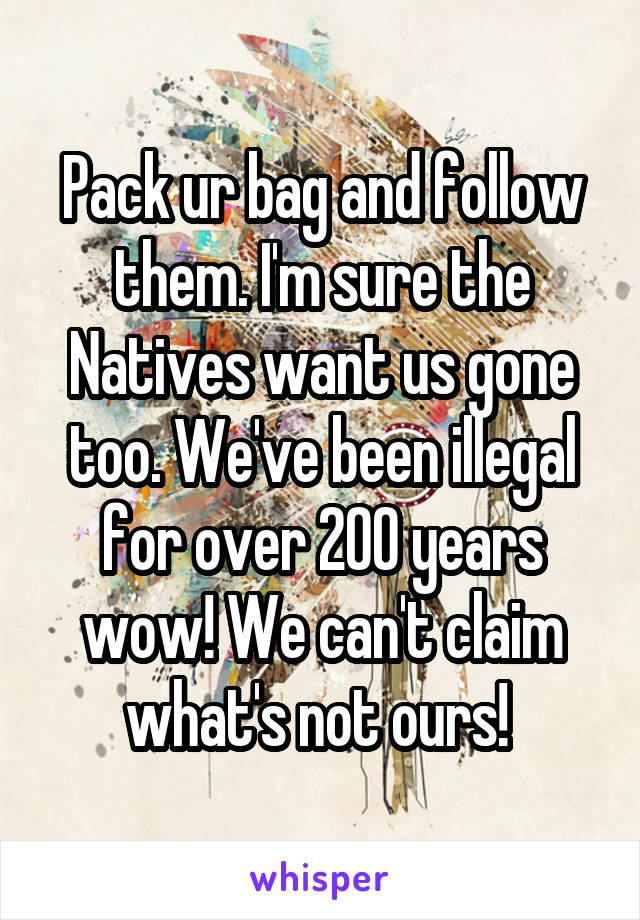 Pack ur bag and follow them. I'm sure the Natives want us gone too. We've been illegal for over 200 years wow! We can't claim what's not ours! 