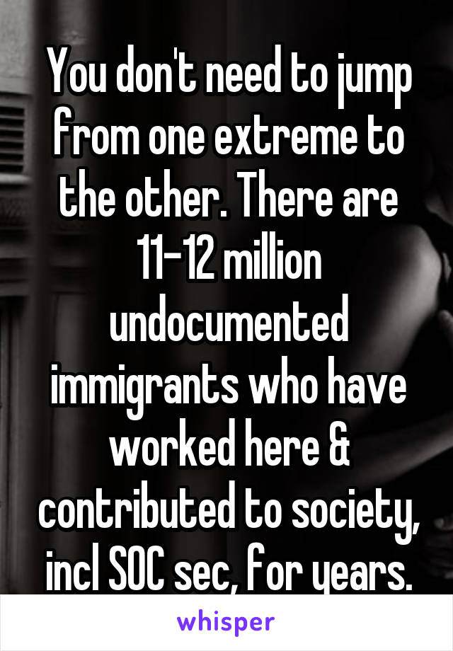 You don't need to jump from one extreme to the other. There are 11-12 million undocumented immigrants who have worked here & contributed to society, incl SOC sec, for years.