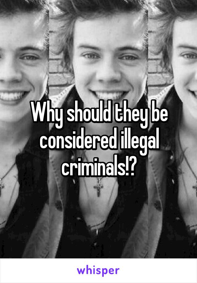 Why should they be considered illegal criminals!?