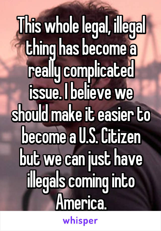 This whole legal, illegal thing has become a really complicated issue. I believe we should make it easier to become a U.S. Citizen but we can just have illegals coming into America.