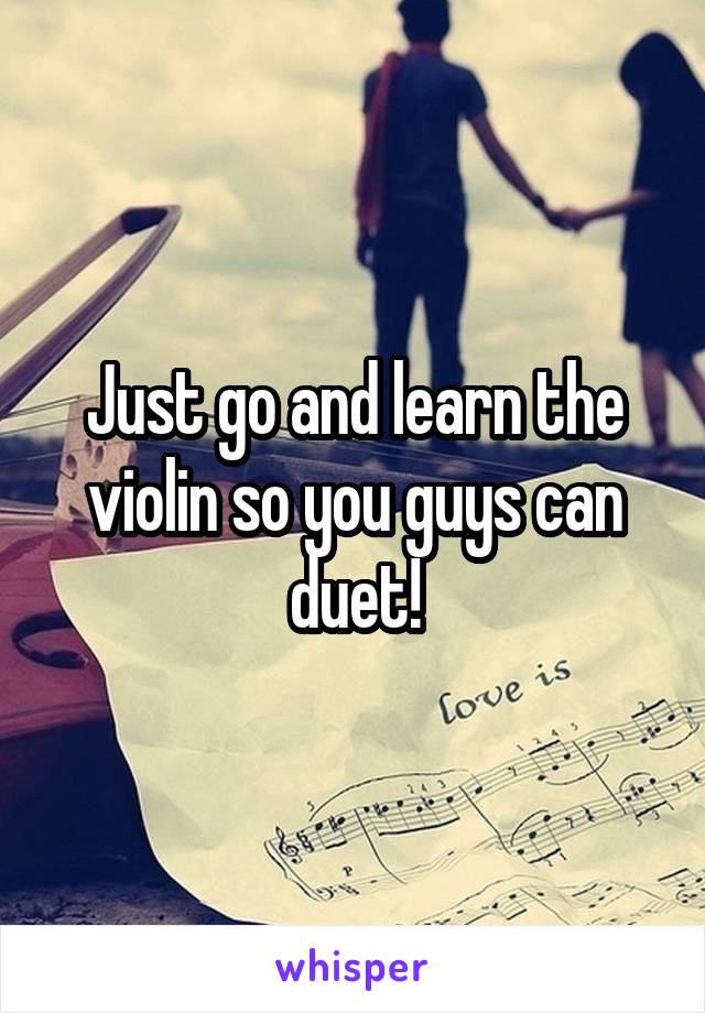 Just go and learn the violin so you guys can duet!