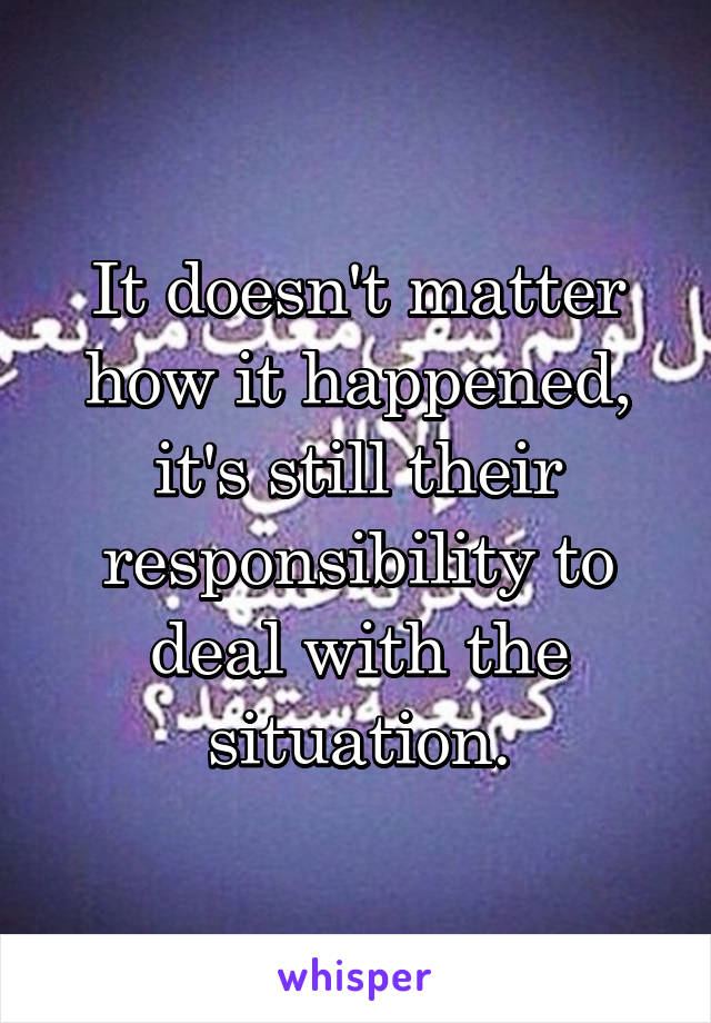 It doesn't matter how it happened, it's still their responsibility to deal with the situation.