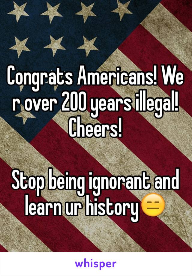 Congrats Americans! We r over 200 years illegal! Cheers! 

Stop being ignorant and learn ur history😑