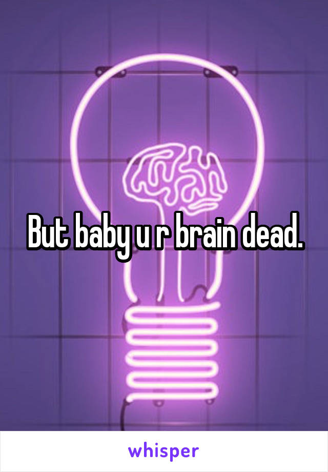 But baby u r brain dead.