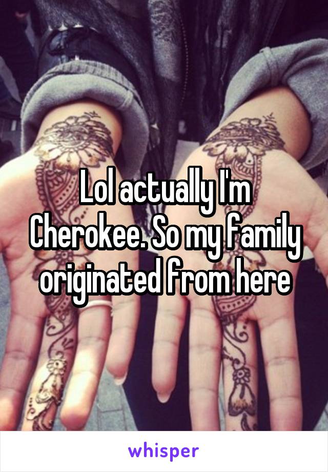 Lol actually I'm Cherokee. So my family originated from here