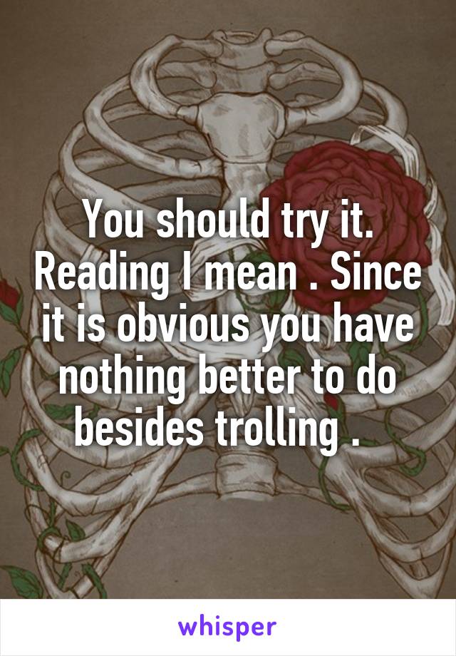 You should try it. Reading I mean . Since it is obvious you have nothing better to do besides trolling .  