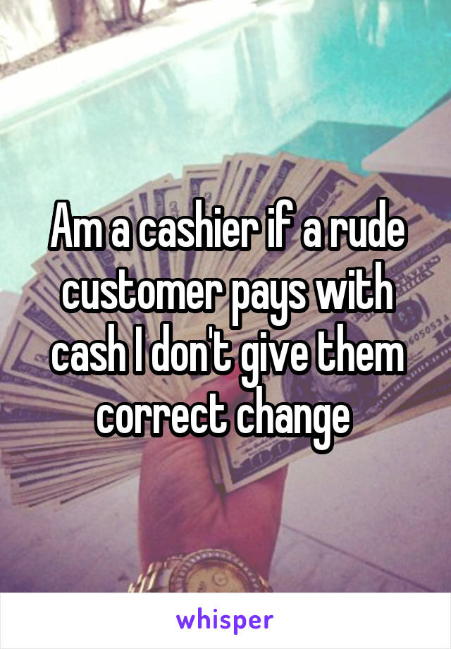Am a cashier if a rude customer pays with cash I don't give them correct change 
