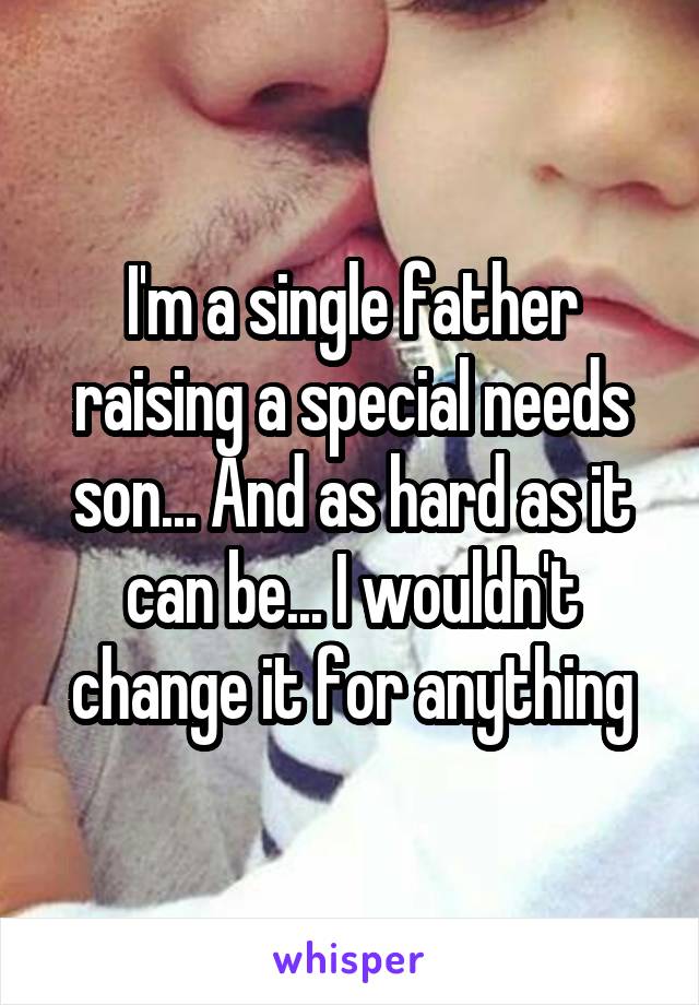 I'm a single father raising a special needs son... And as hard as it can be... I wouldn't change it for anything