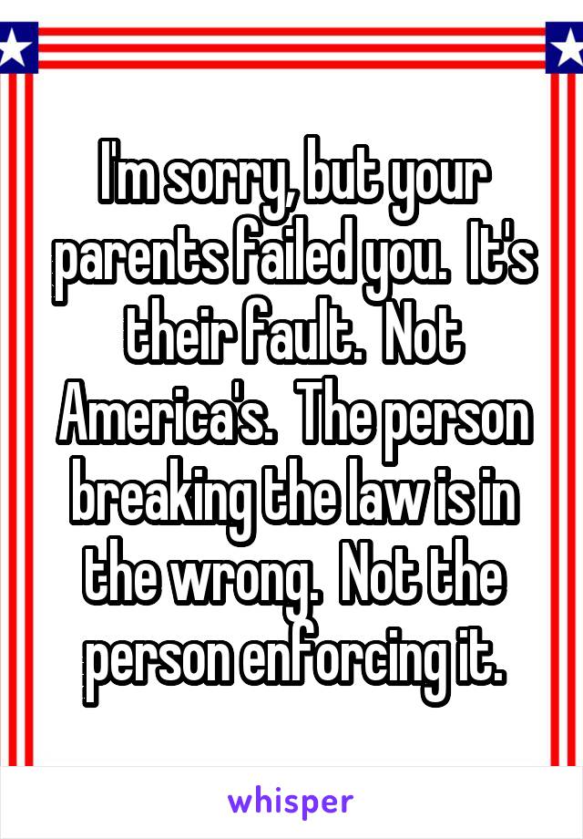 I'm sorry, but your parents failed you.  It's their fault.  Not America's.  The person breaking the law is in the wrong.  Not the person enforcing it.