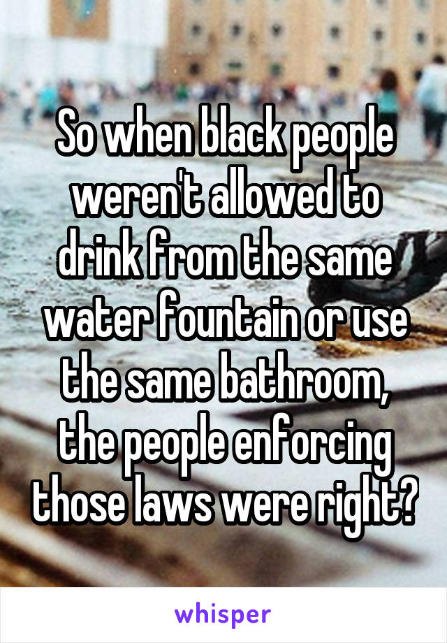 So when black people weren't allowed to drink from the same water fountain or use the same bathroom, the people enforcing those laws were right?