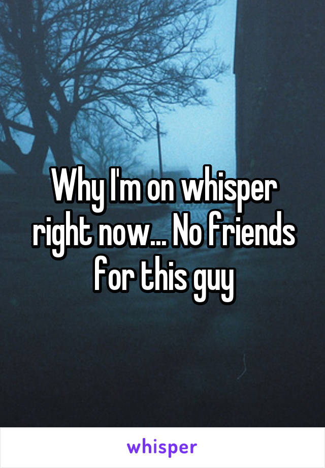 Why I'm on whisper right now... No friends for this guy