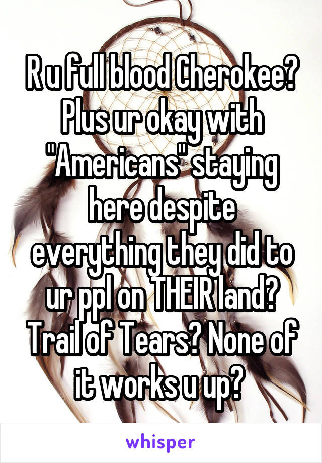 R u full blood Cherokee? Plus ur okay with "Americans" staying here despite everything they did to ur ppl on THEIR land? Trail of Tears? None of it works u up? 