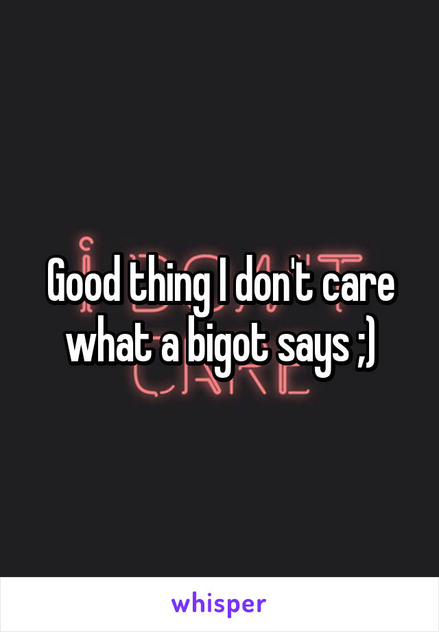 Good thing I don't care what a bigot says ;)