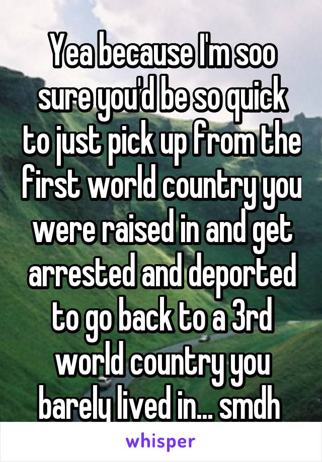 Yea because I'm soo sure you'd be so quick to just pick up from the first world country you were raised in and get arrested and deported to go back to a 3rd world country you barely lived in... smdh 