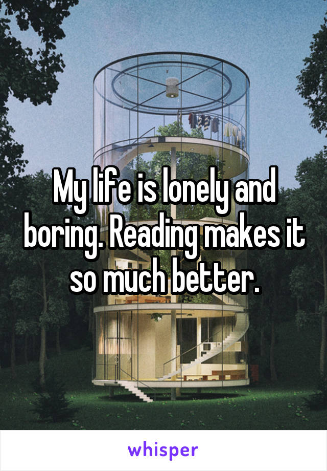 My life is lonely and boring. Reading makes it so much better.