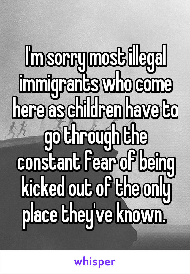 I'm sorry most illegal immigrants who come here as children have to go through the constant fear of being kicked out of the only place they've known. 