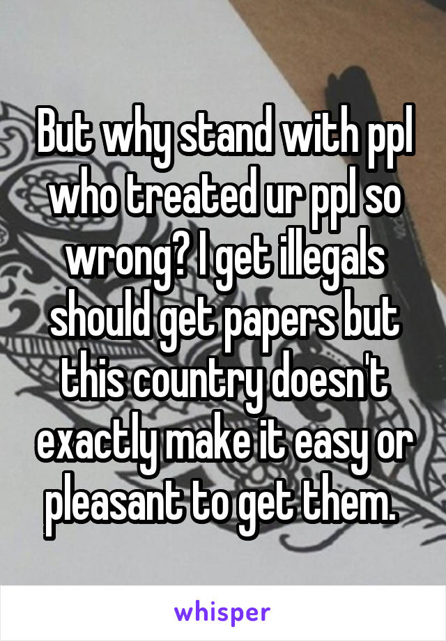 But why stand with ppl who treated ur ppl so wrong? I get illegals should get papers but this country doesn't exactly make it easy or pleasant to get them. 