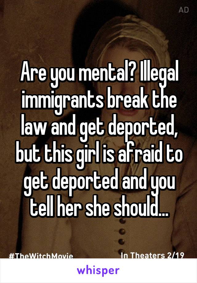 Are you mental? Illegal immigrants break the law and get deported, but this girl is afraid to get deported and you tell her she should...