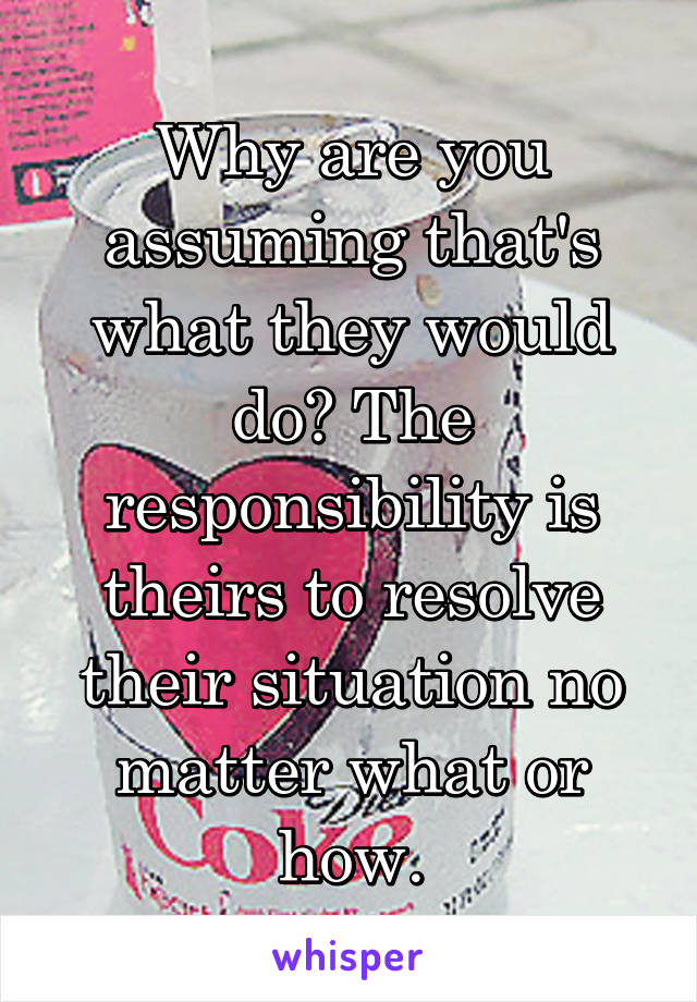 Why are you assuming that's what they would do? The responsibility is theirs to resolve their situation no matter what or how.