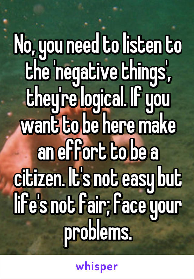 No, you need to listen to the 'negative things', they're logical. If you want to be here make an effort to be a citizen. It's not easy but life's not fair; face your problems.