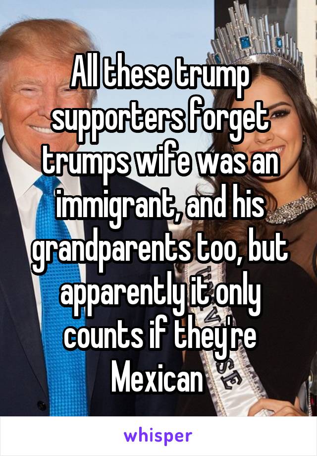 All these trump supporters forget trumps wife was an immigrant, and his grandparents too, but apparently it only counts if they're Mexican 