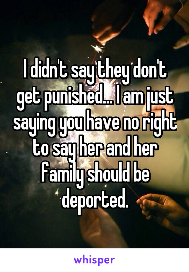 I didn't say they don't get punished... I am just saying you have no right to say her and her family should be deported.