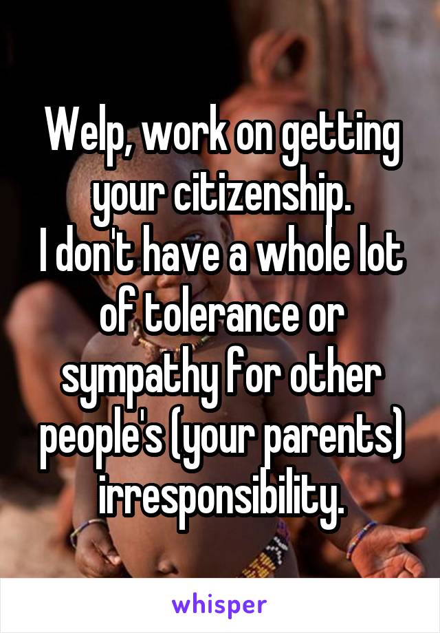 Welp, work on getting your citizenship.
I don't have a whole lot of tolerance or sympathy for other people's (your parents) irresponsibility.