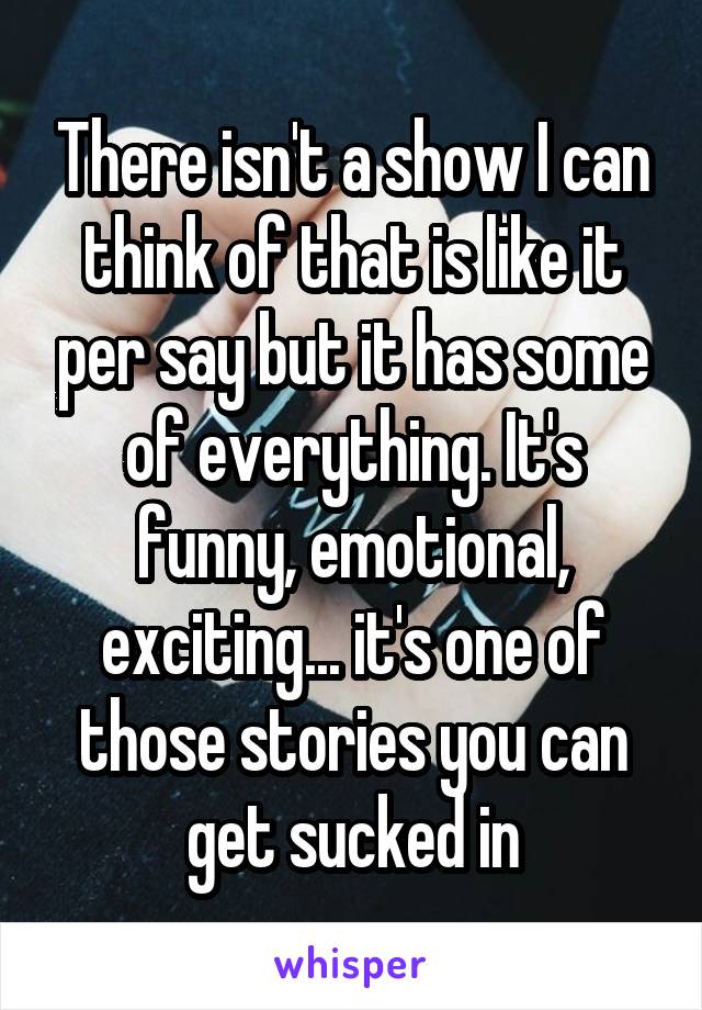 There isn't a show I can think of that is like it per say but it has some of everything. It's funny, emotional, exciting... it's one of those stories you can get sucked in