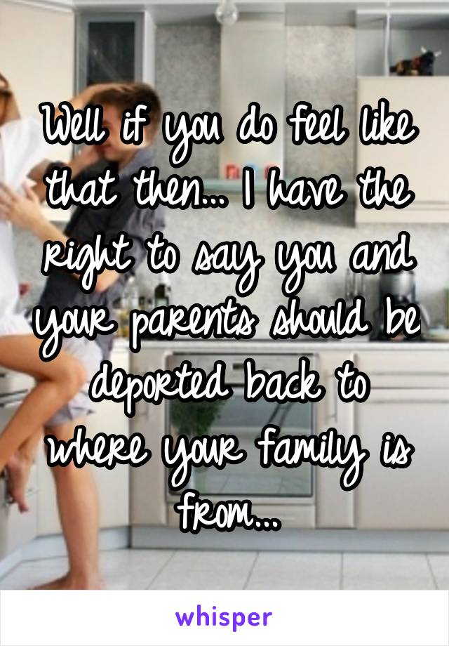 Well if you do feel like that then... I have the right to say you and your parents should be deported back to where your family is from...