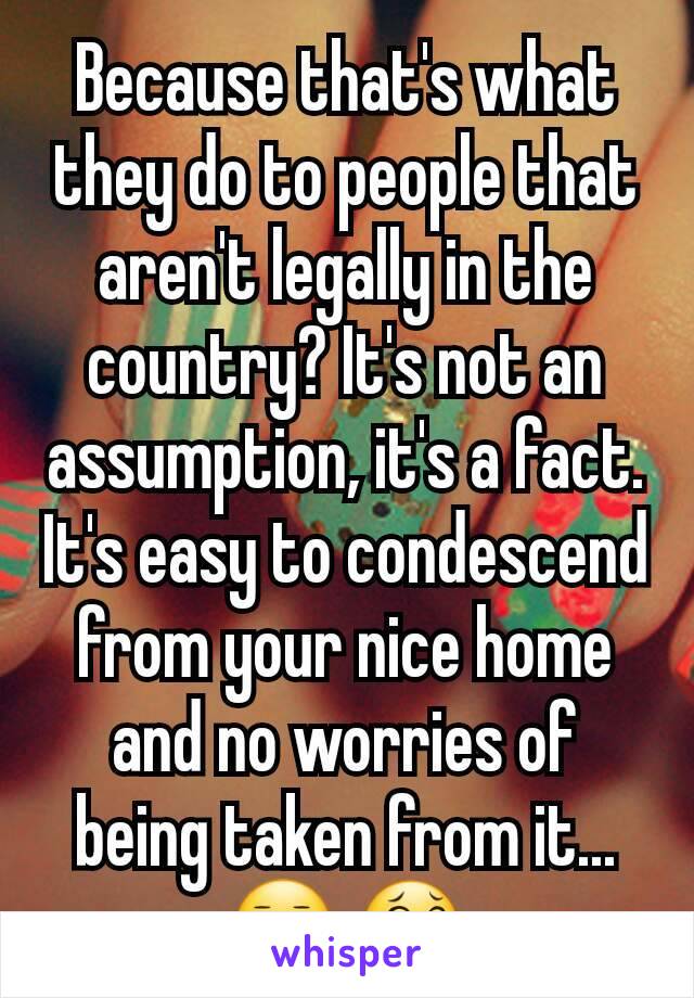 Because that's what they do to people that aren't legally in the country? It's not an assumption, it's a fact. It's easy to condescend from your nice home and no worries of being taken from it...😑 😂