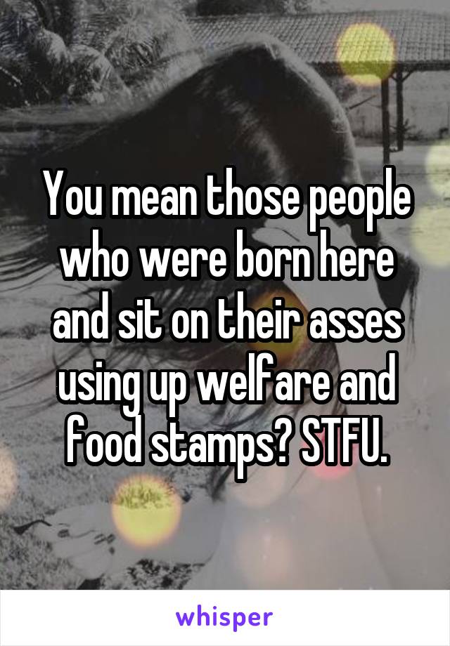 You mean those people who were born here and sit on their asses using up welfare and food stamps? STFU.