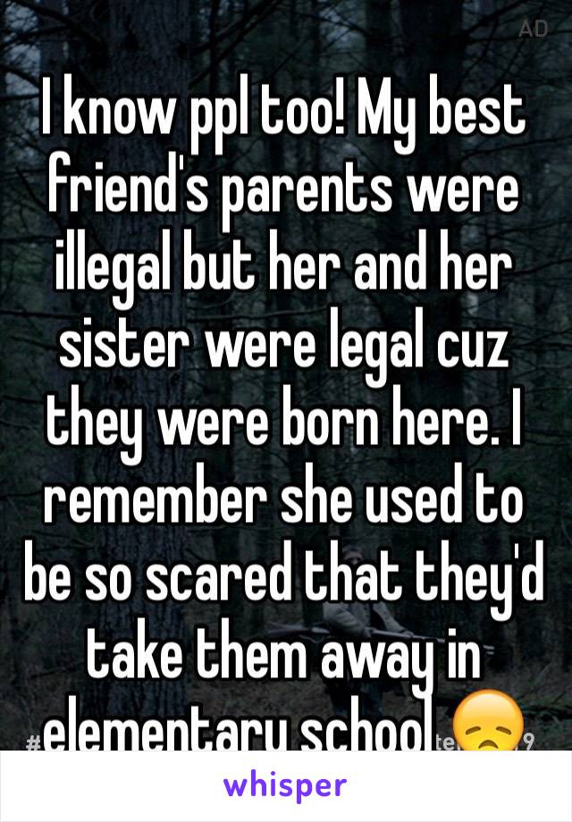 I know ppl too! My best friend's parents were illegal but her and her sister were legal cuz they were born here. I remember she used to be so scared that they'd take them away in elementary school 😞