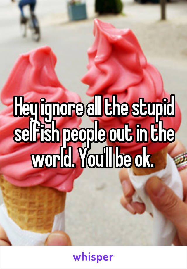 Hey ignore all the stupid selfish people out in the world. You'll be ok. 