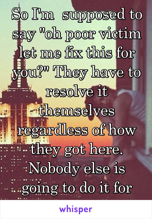 So I'm  supposed to say "oh poor victim let me fix this for you?" They have to resolve it themselves regardless of how they got here. Nobody else is going to do it for them.