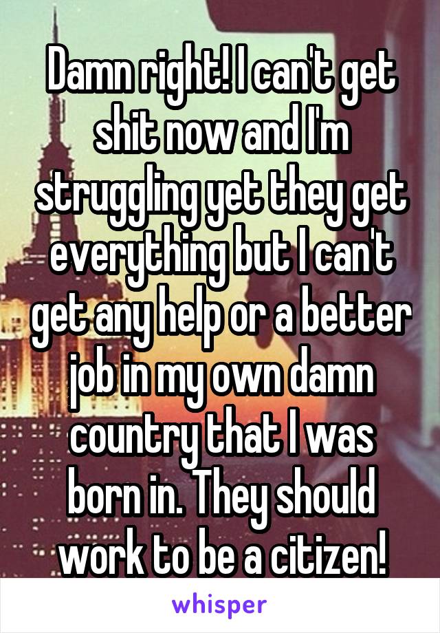 Damn right! I can't get shit now and I'm struggling yet they get everything but I can't get any help or a better job in my own damn country that I was born in. They should work to be a citizen!