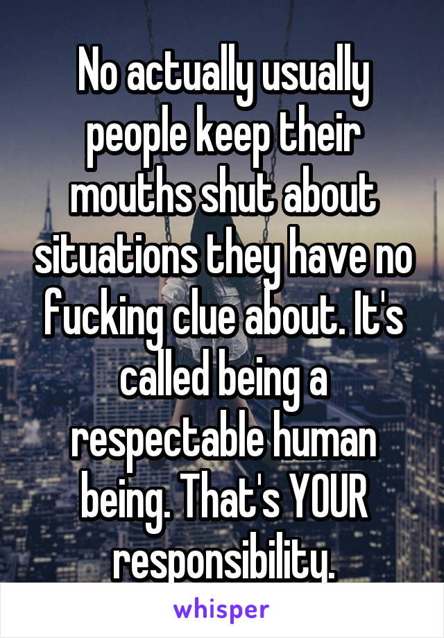 No actually usually people keep their mouths shut about situations they have no fucking clue about. It's called being a respectable human being. That's YOUR responsibility.