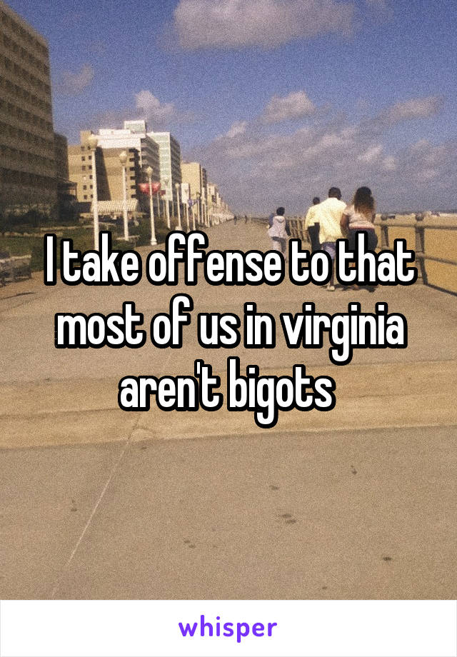 I take offense to that most of us in virginia aren't bigots 