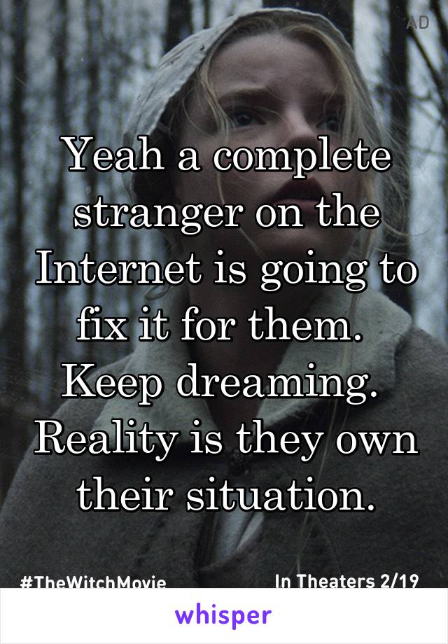 Yeah a complete stranger on the Internet is going to fix it for them.  Keep dreaming.  Reality is they own their situation.