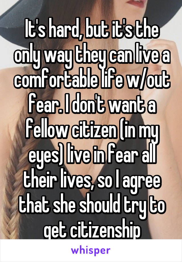 It's hard, but it's the only way they can live a comfortable life w/out fear. I don't want a fellow citizen (in my eyes) live in fear all their lives, so I agree that she should try to get citizenship