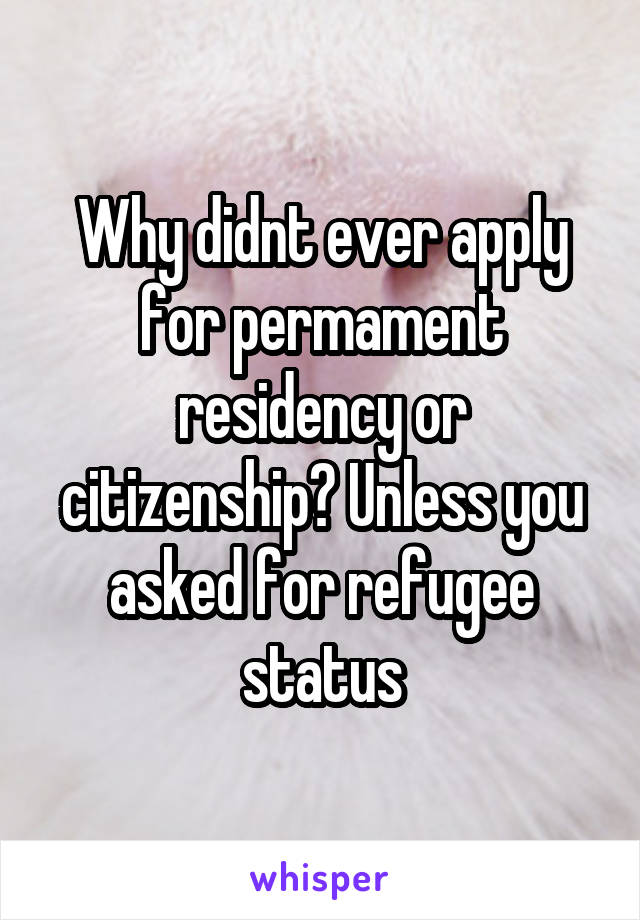 Why didnt ever apply for permament residency or citizenship? Unless you asked for refugee status