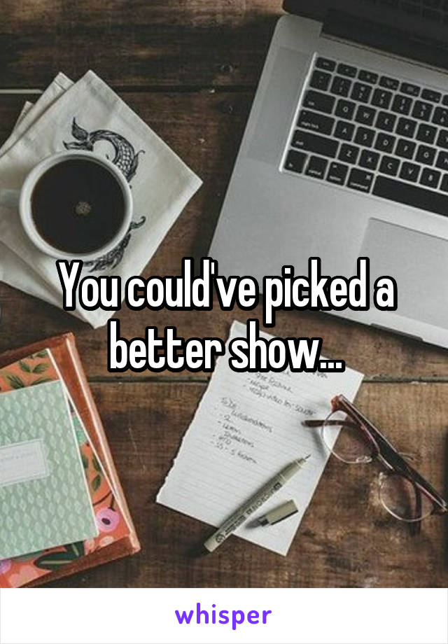 You could've picked a better show...