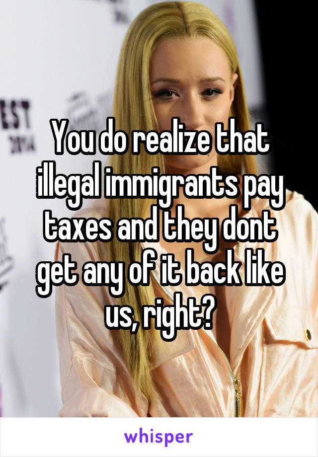 You do realize that illegal immigrants pay taxes and they dont get any of it back like us, right?