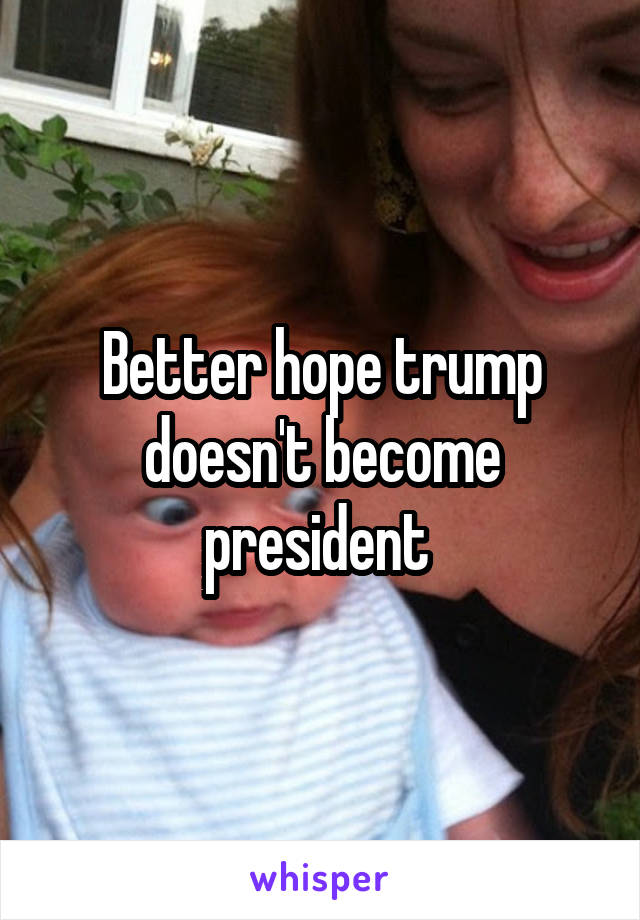 Better hope trump doesn't become president 