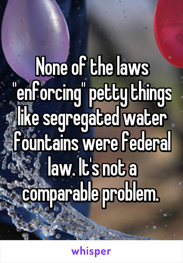 None of the laws "enforcing" petty things like segregated water fountains were federal law. It's not a comparable problem. 